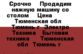 Срочно!!! Продадим нажную машину со столом. › Цена ­ 3 000 - Тюменская обл., Тюмень г. Электро-Техника » Бытовая техника   . Тюменская обл.,Тюмень г.